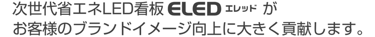 次世代省エネLED看板ELED（エレッド）がお客様のブランドイメージ向上に大きく貢献します。