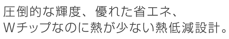 圧倒的な輝度、優れた省エネ、Ｗチップなのに熱が少ない熱低減設計